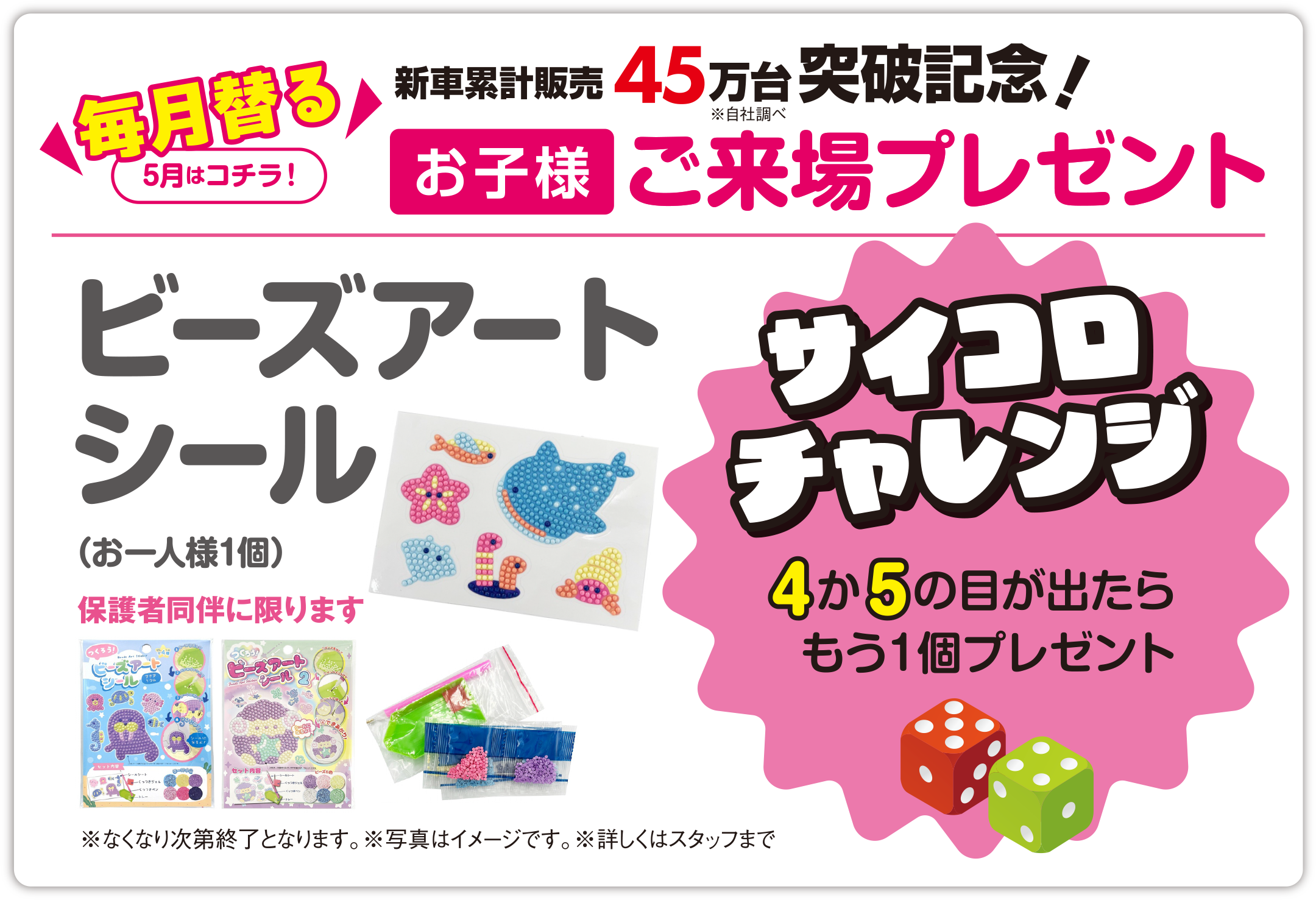 【毎月替る（5月はコチラ！）】おかげさまで新車累計販売 45万台突破記念！（※自社調べ）お子様ご来場プレゼント／ビーズアートシール（お一人様1個）保護者同伴に限ります【サイコロチャレンジ】4か5の目が出たらもう1個プレゼント／※なくなり次第終了となります。※写真はイメージです。※詳しくはスタッフまで