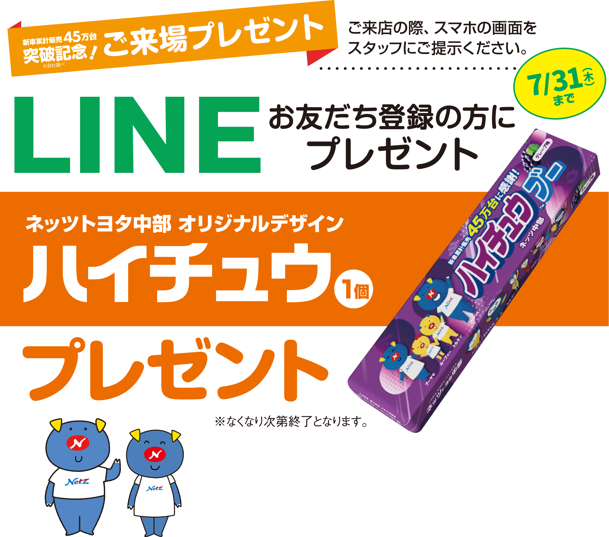 おかげさまで新車累計販売 45万台突破記念！（※自社調べ）ご来場プレゼント ご来店の際、スマホ画面をスタッフにご提示ください。 LINEお友だち登録の方にプレゼント【ネッツトヨタ中部 オリジナルデザイン ハイチュウプレゼント（1個）】7/31（木）まで ご登録がまだの方は、ご来店の際スタッフにおたずねください ※なくなり次第終了となります。