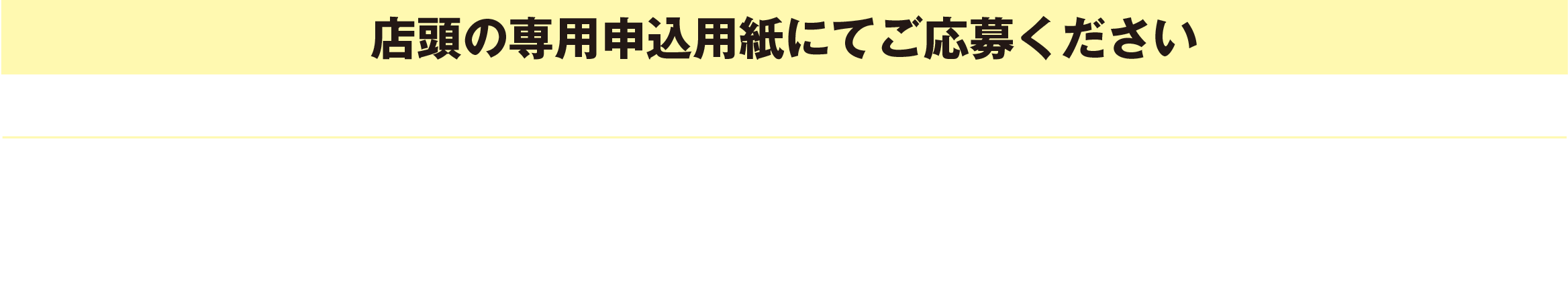 [店頭の専用申込用紙にてご応募ください]応募者の中から、抽選で上記賞品ラインナップよりお選びいただけます(組合せ自由）応募期間／第1回：5/10（土）〜6/1（日）　第2回：6/3（火）〜6/29（日）　第3回：7/1（火）〜7/31（木）※毎週月曜日および5/13（火）・6/10（火）・7/8（火）は休業日となります。当選発表／毎翌月中旬。当選者様には後日スタッフよりご連絡差し上げます。また同日ご希望の賞品（組合せ）を伺います。※賞品について：発送後の変更・交換はいたしかねます。　※お届け先について：ご記入いただいた住所に発送されます。お届け先の変更はいたしかねます。
