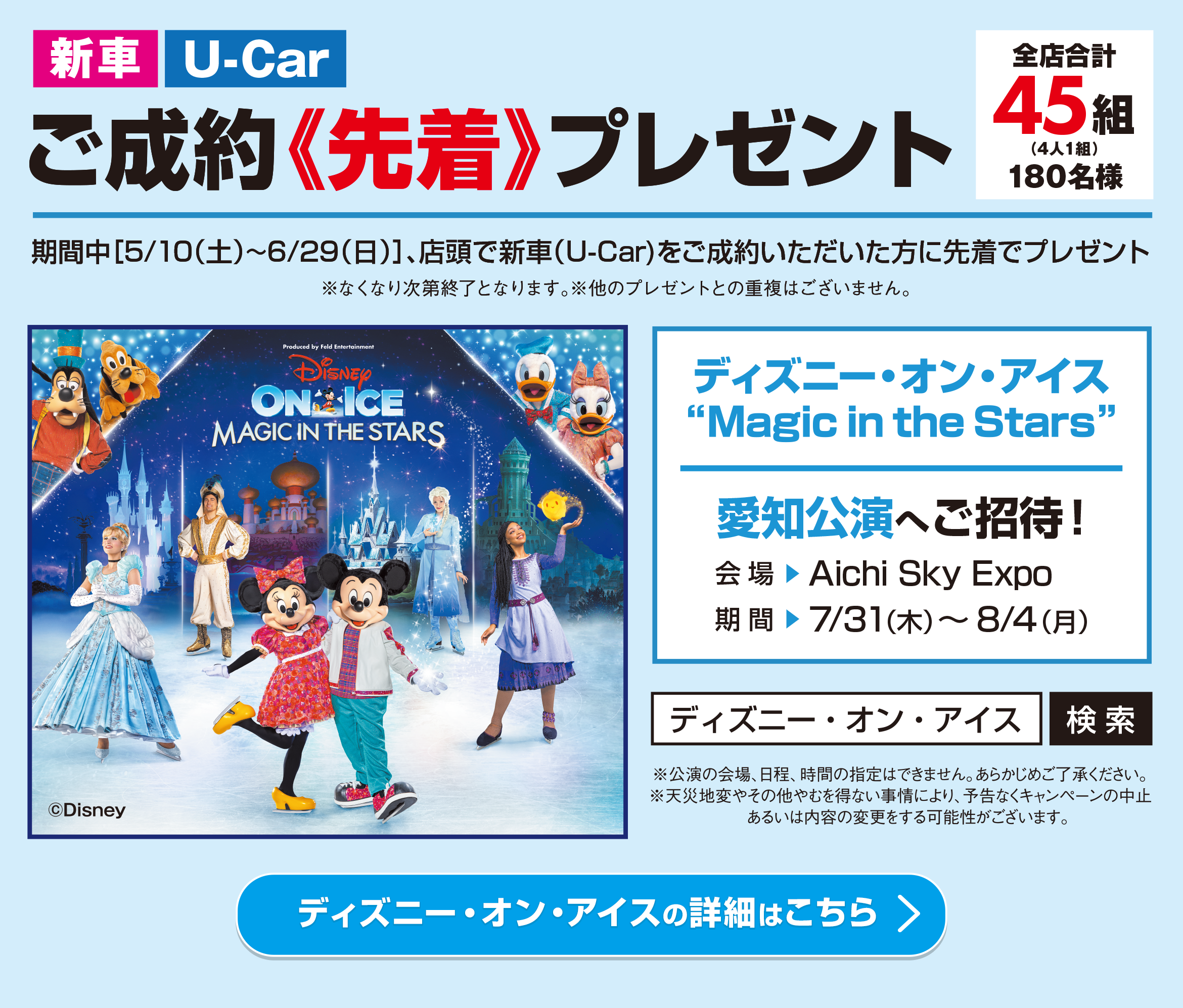 新車・U-Carご成約【先着】プレゼント／全店合計45組（4人1組）180名様／期間中［5/10（土）〜6/29（日）］、店頭で新車（U-Car)をご成約いただいた方に先着でプレゼント※なくなり次第終了となります。※他のプレゼントとの重複はございません。／ディズニー・オン・アイス	Magic in the Stars 愛知公演へご招待！／会場 ▶︎ Aichi Sky Expo 期間 ▶︎ 7/31（木）～8/4（月）※公演の会場、日程、時間の指定はできません。あらかじめご了承ください。※天災地変やその他やむを得ない事情により、予告なくキャンペーンの中止あるいは内容の変更をする可能性がございます。