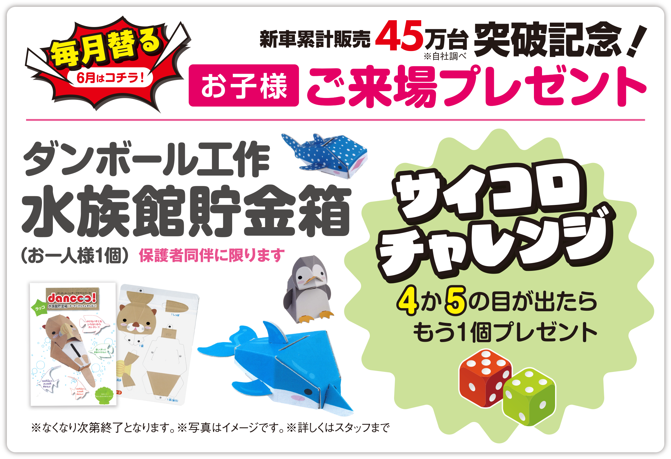 【毎月替る（6月はコチラ！）】おかげさまで新車累計販売 45万台突破記念！（※自社調べ）お子様ご来場プレゼント／ダンボール工作 水族館貯金箱（お一人様1個）保護者同伴に限ります／サイコロチャレンジ 4か5の目が出たらもう1個プレゼント／※なくなり次第終了となります。※写真はイメージです。※詳しくはスタッフまで