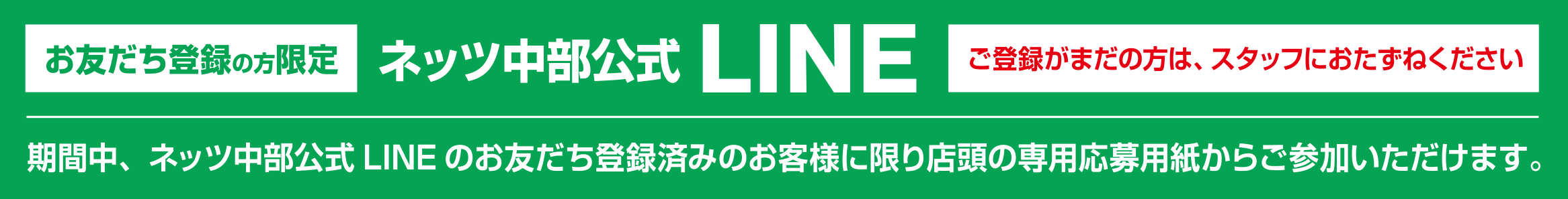 ［LINEお友だち登録の方限定］ネッツ中部公式LINEご登録がまだの方は、スタッフにおたずねください／期間中、ネッツ中部公式LINEのお友だち登録済みのお客様に限り店頭の専用応募用紙からご参加いただけます。