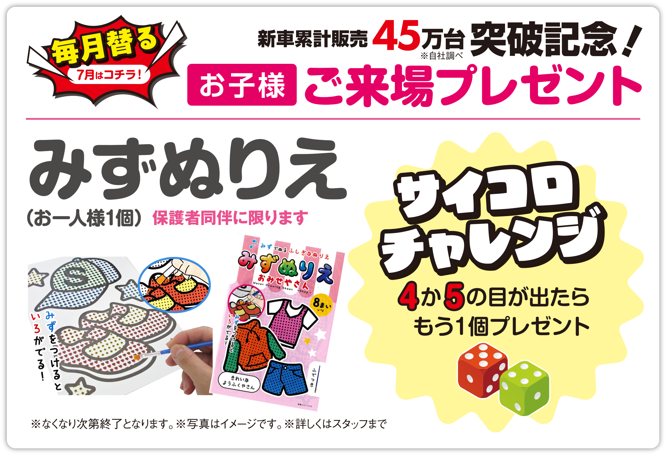 【毎月替る（7月はコチラ！）】おかげさまで新車累計販売 45万台突破記念！（※自社調べ）お子様ご来場プレゼント／みずぬりえ（お一人様1個）保護者同伴に限ります／サイコロチャレンジ 4か5の目が出たらもう1個プレゼント／※なくなり次第終了となります。※写真はイメージです。※詳しくはスタッフまで