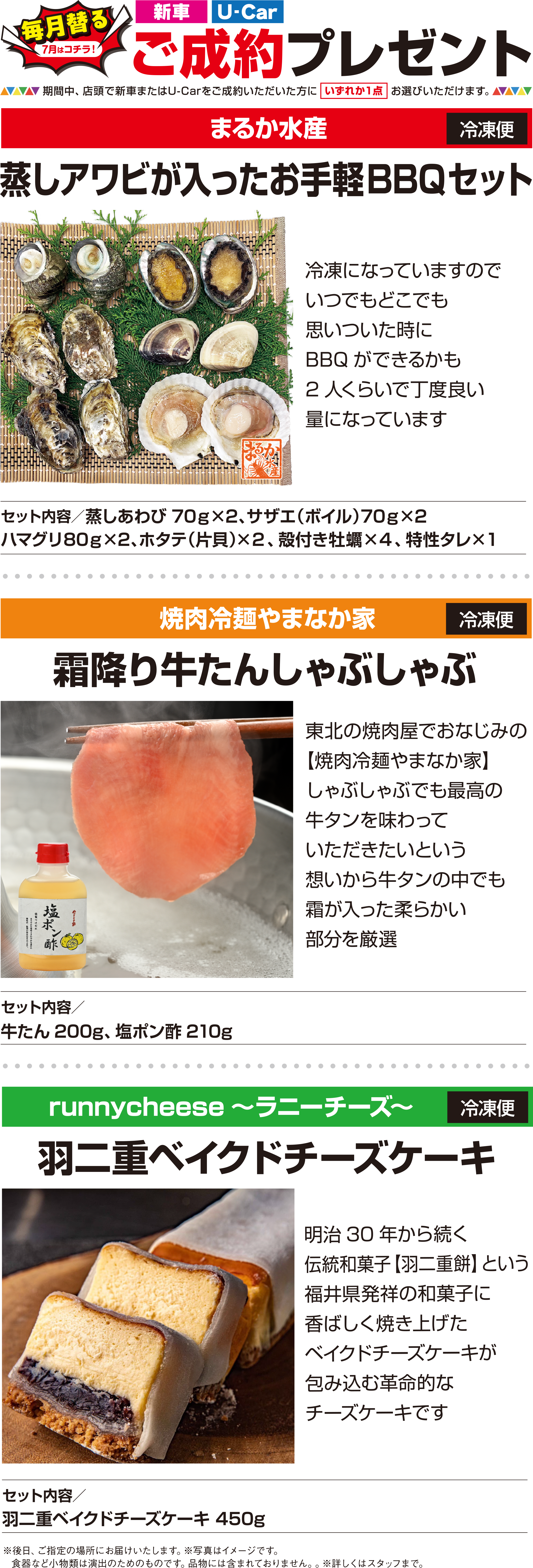 【毎月替る（7月はコチラ！）】「新車」「U-Car」ご成約プレゼント／期間中、店頭で新車またはU-Carをご成約いただいた方に［いずれか1点］お選びいただけます。【まるか水産】蒸しアワビが入ったお手軽BBQセット：冷凍になっていますので、いつでもどこでも思いついた時にBBQができるかも2人くらいで丁度良い量になっています［セット内容］（冷凍便）蒸しあわび70g×2、サザエ（ボイル）70g×2、ハマグリ80g×2、ホタテ（片貝）×2、殻付き牡蠣×4、特性タレ×1／【焼肉冷麺やまなか家】霜降り牛たんしゃぶしゃぶ：東北の焼肉屋でおなじみの【焼肉冷麺やまなか家】しゃぶしゃぶでも最高の牛タンを味わっていただきたいという想いから牛タンの中でも霜が入った柔らかい部分を厳選［セット内容］（セット内容）牛たん200g、塩ポン酢210g／【runnycheese～ラニーチーズ～】羽二重ベイクドチーズケーキ：明治30年から続く、伝統和菓子【羽二重餅】という福井県発祥の和菓子に、香ばしく焼き上げたベイクドチーズケーキが包み込む革命的なチーズケーキです［セット内容］（冷凍便）羽二重ベイクドチーズケーキ 450g／※後日、ご指定の場所にお届けいたします。※写真はイメージです。食器など小物類は演出のためのものです。品物には含まれておりません。※詳しくはスタッフまで。