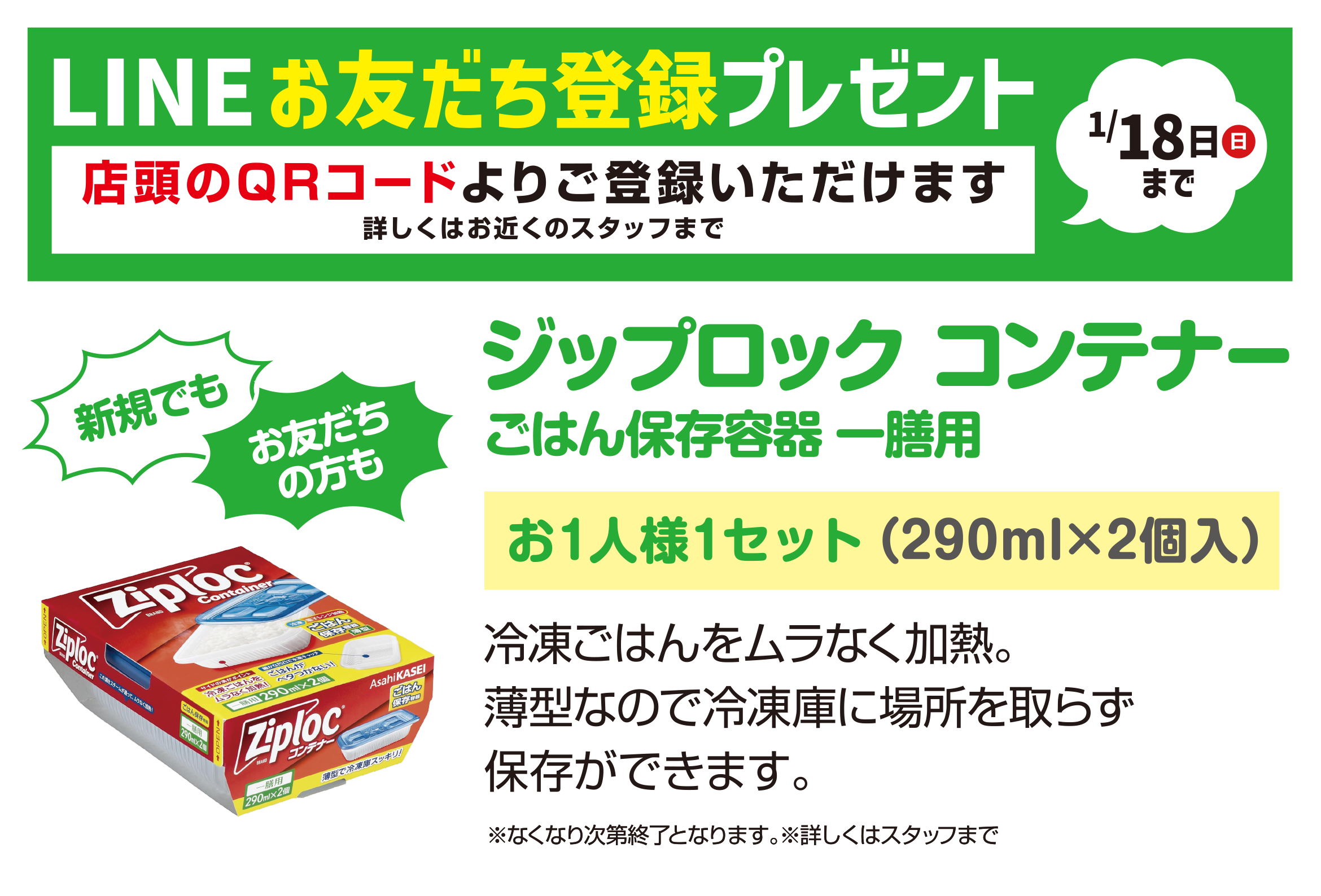 LINEお友だち登録プレゼント1/18日（日）まで（店頭のQRコードよりご登録いただけます 詳しくはお近くのスタッフまで）新規でもお友だちの方も　ジップロックコンテナー　ごはん保存容器一膳用／お1人様1セット（290ml×2個入）冷凍ごはんをムラなく加熱。薄型なので冷凍庫に場所を取らず保存ができます。※なくなり次第終了となります。※詳しくはスタッフまで