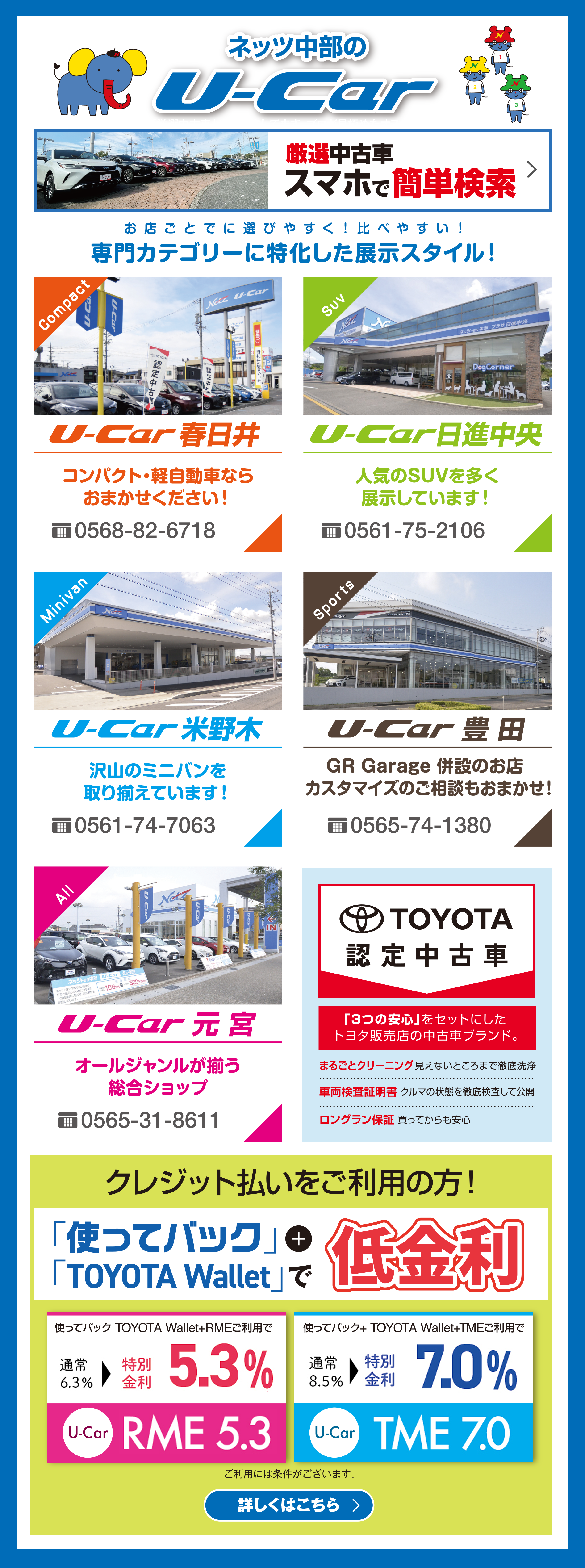 ネッツ中部のU-Car／「お店ごとに選びやすく！比べやすい！専門カテゴリーに特化した展示スタイル！」U-Car春日井、U-car日進中央、U-Car米野木、U-Car豊田、U-Car元宮／TOYOTA認定中古車「3つの安心」をセットにしたトヨタ販売店の中古車ブランド：「まるごとクリーニング」見えないところまで徹底洗浄「車両検査証明書」クルマの状態を徹底検査して公開「ロングラン保証」買ってからも安心／クレジット払いをご利用の方！「使ってバック」+「TOYOTA Wallet」で低金利／使ってバック TOYOTA Wallet+RMEご利用で通常6.3％＞特別金利5.3 ％（U-Car）RME 5.3／使ってバック+ TOYOTA Wallet+TMEご利用で通常8.5％＞特別金利7.0％（U-Car）TME 7.0　ご利用には条件がございます。