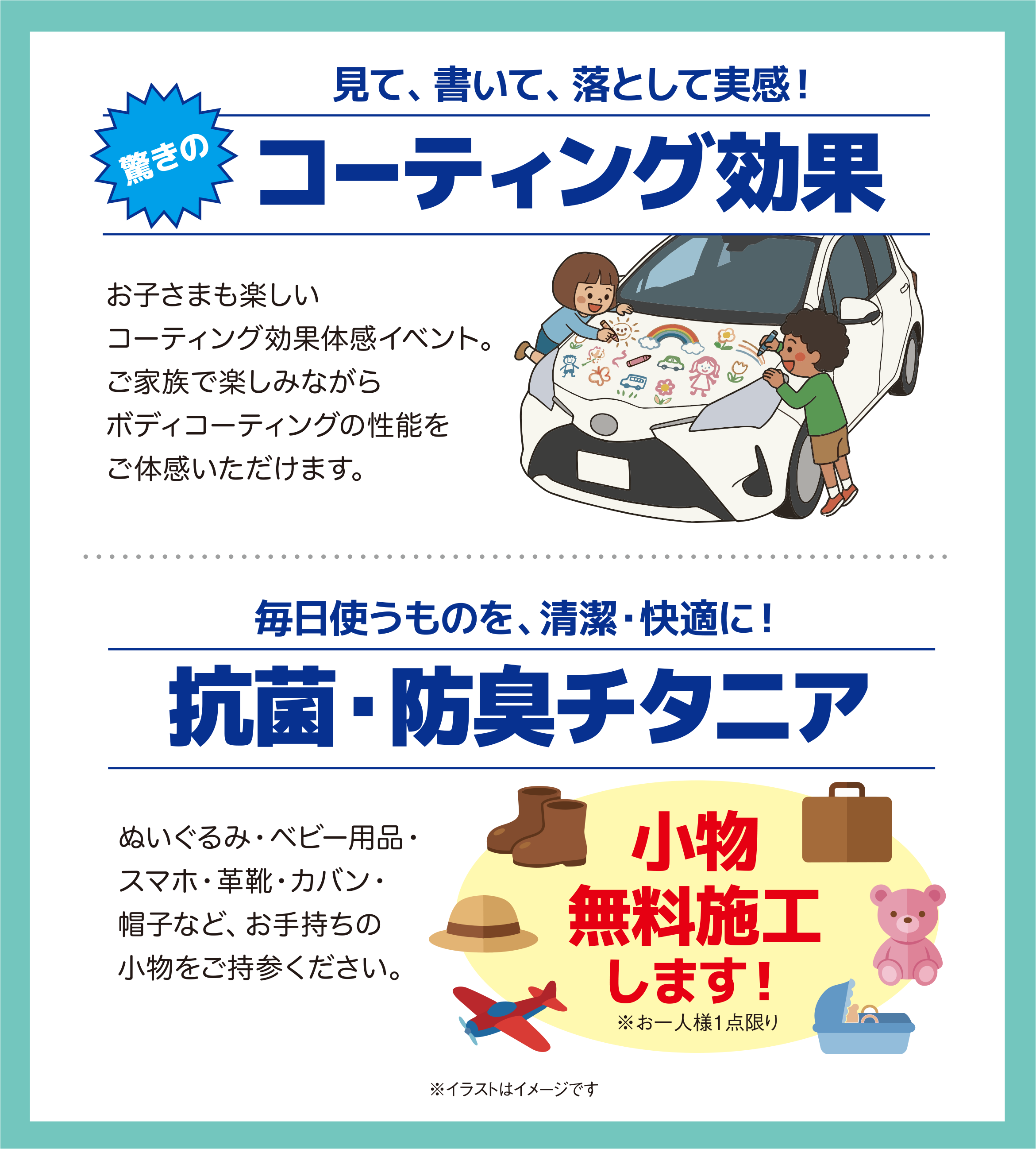 見て、書いて、落として実感！／驚きの コーティング効果／お子さまも楽しい コーティング効果体感イベント。ご家族で楽しみながらボディコーティングの性能をご体感いただけます。／毎日使うものを、清潔・快適に！／抗菌・防臭チタニア／ぬいぐるみ・ベビー用品・スマホ・革靴・カバン・帽子など、お手持ちの小物をご持参ください。 小物 無料施工します！ ※お一人様1点限り／※イラストはイメージです