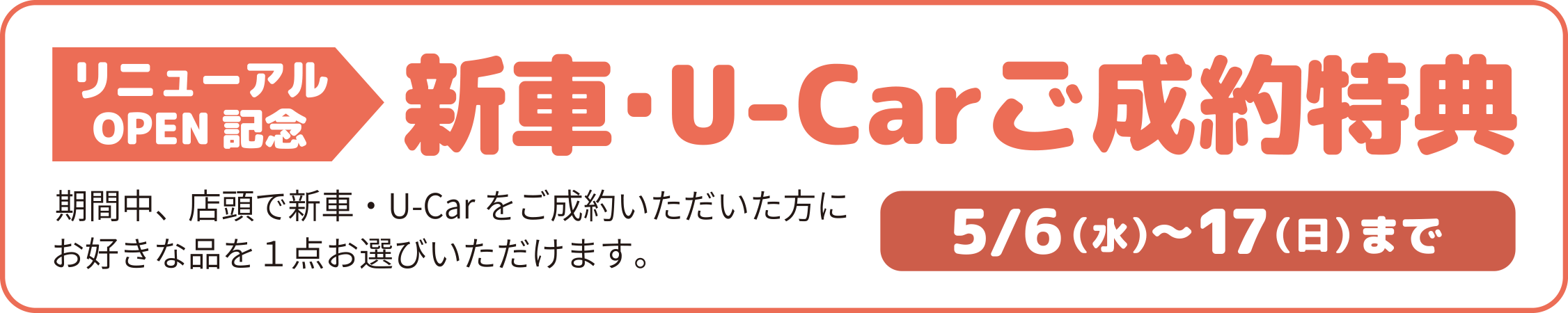リニューアルOPEN記念／新車・U-Carご成約特典／期間中、店頭で新車・U-Carをご成約いただいた方にお好きな品を1点お選びいただけます。／5/6（水）～17（日）まで