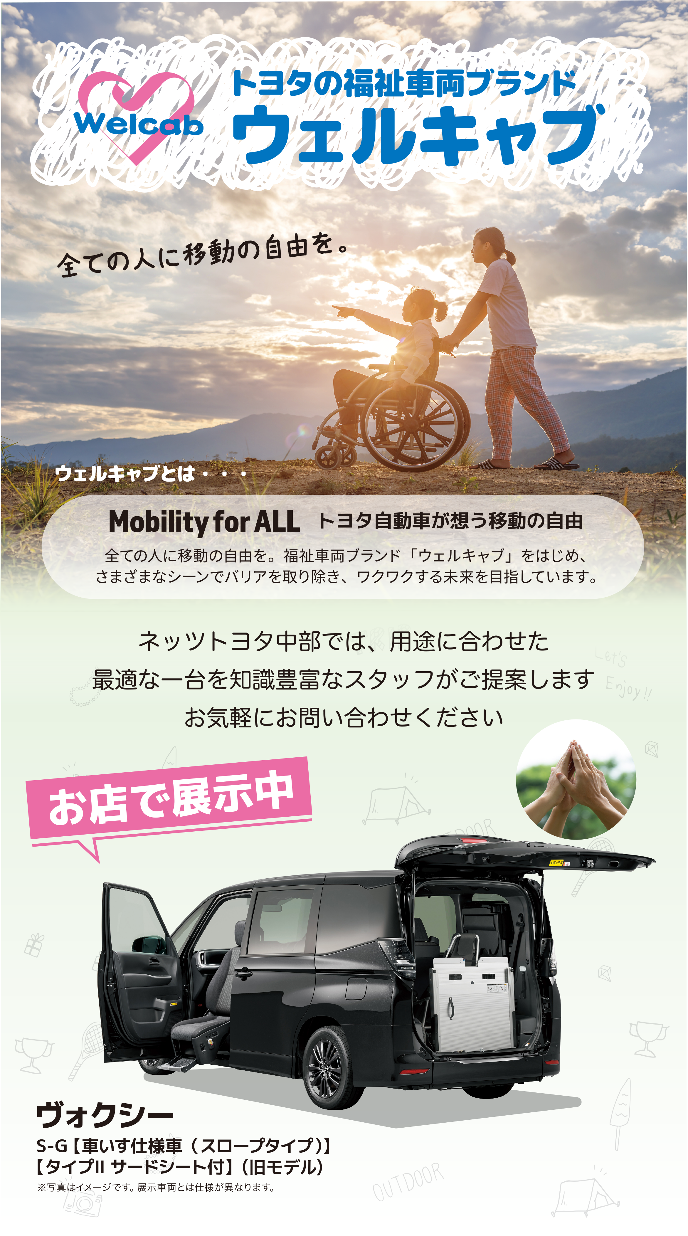 トヨタの福祉車両ブランド／ウェルキャブ／Welcab／全ての人に移動の自由を。／ウェルキャブとは・・・／Mobility for ALL トヨタ自動車が想う移動の自由／全ての人に移動の自由を。福祉車両ブランド「ウェルキャブ」をはじめ、さまざまなシーンでバリアを取り除き、ワクワクする未来を目指しています。／ネッツトヨタ中部では、用途に合わせた最適な一台を知識豊富なスタッフがご提案します お気軽にお問い合わせください／お店で展示中／ヴォクシー／S-G【車いす仕様車（スロープタイプ）】／【タイプⅡ サードシート付】（旧モデル）／※写真はイメージです。展示車両とは仕様が異なります。