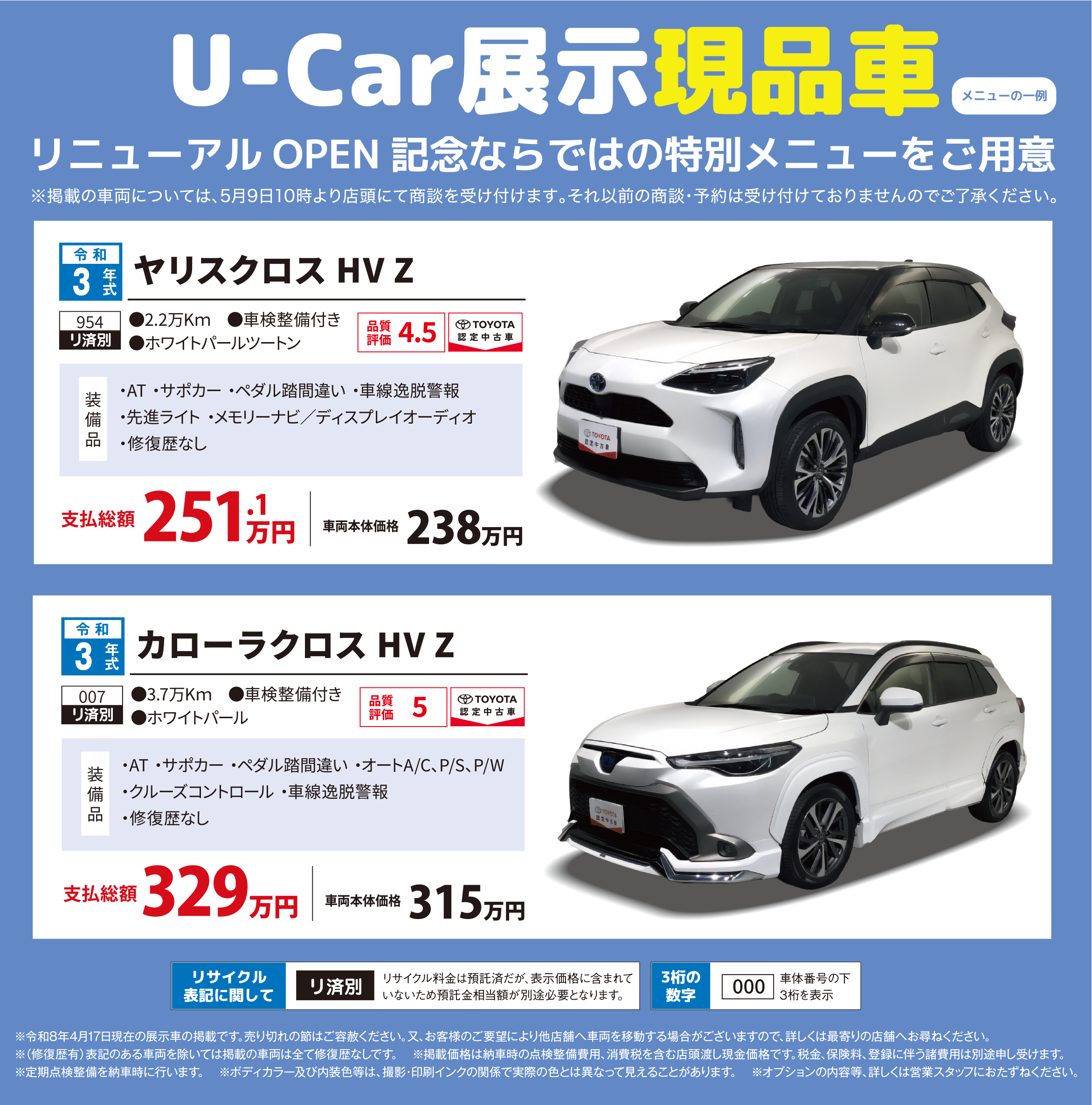U-Car展示現品車／メニューの一例／リニューアル OPEN 記念ならではの特別メニューをご用意／※掲載の車両については、5月9日10時より店頭にて商談を受け付けます。それ以前の商談・予約は受け付けておりません。ご了承ください。／令和3年式／ヤリスクロス HV Z／954 リ済別／2.2万Km／車検整備付き／ホワイトパールツートン／品質評価 4.5 TOYOTA 認定中古車／装備品 ・AT・サポカー・ペダル踏み間違い・車線逸脱警報・先進ライト・メモリーナビ／ディスプレイオーディオ・修復歴なし／支払総額 251.1万円／車両本体価格 238万円／令和3年式／カローラクロス HV Z／007 リ済別／3.7万Km／車検整備付き／ホワイトパール／品質評価 5 TOYOTA 認定中古車／装備品 ・AT・サポカー・ペダル踏み間違い・オートA/C、P/S、P/W・クルーズコントロール・車線逸脱警報・修復歴なし／支払総額 329万円／車両本体価格 315万円／リサイクル表記に関して／リ済別 リサイクル料金は預託済だが、表示価格に含まれていないため預託金相当額が別途必要となります。／3桁の数字 000 車体番号の下3桁を表示／※令和8年4月17日現在の展示車の掲載です。売り切れの節はご容赦ください。又、お客様のご要望により他店舗へ車両を移動する場合がございますので、詳しくは最寄りの店舗へお尋ねください。／※（修復歴有）表記のある車両を除いては掲載の車両は全て修復歴なしです。※掲載価格は納車時の点検整備費用、消費税を含む店頭渡し現金価格です。税金、保険料、登録に伴う諸費用は別途申し受けます。※定期点検整備を納車時に行います。※ボディカラー及び内装色等は、撮影・印刷インクの関係で実際の色とは異なって見えることがあります。 ※オプションの内容等、詳しくは営業スタッフにおたずねください。