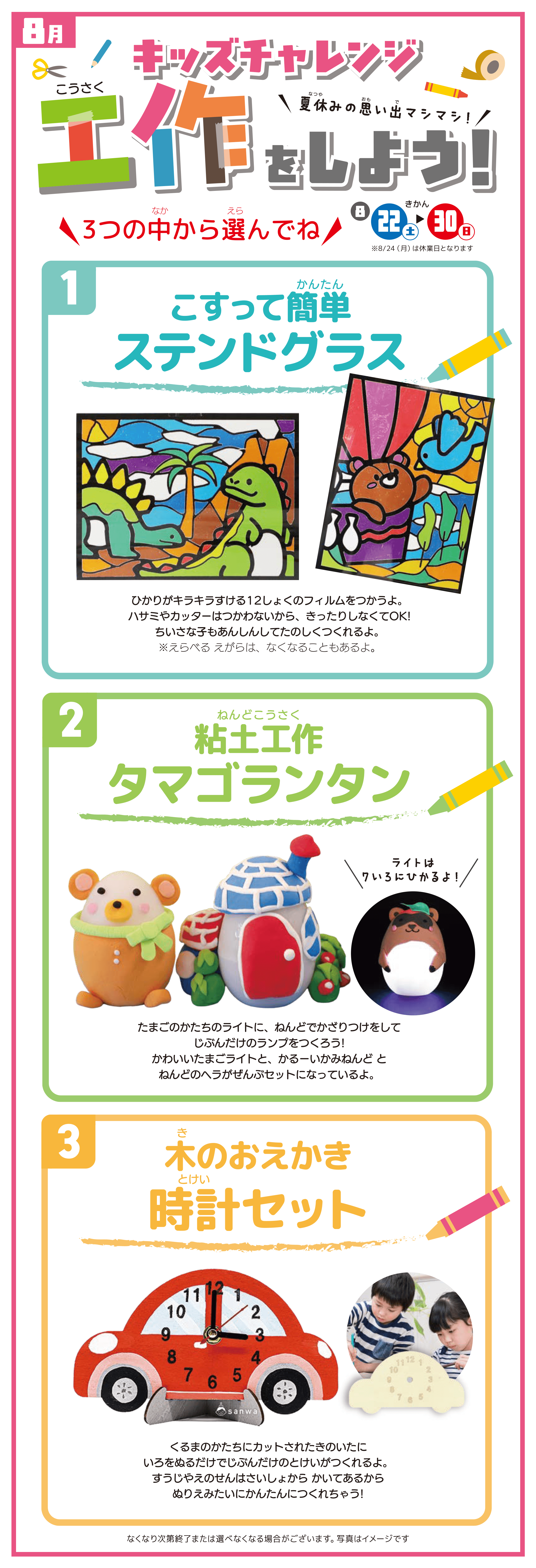 【8月】キッズチャレンジ 工作をしよう！夏休みの思い出マシマシ！／きかん：8/22(土) ▶ 30(日) ※8/24(月)は休業日となります／「（1）こすって簡単ステンドグラス」ひかりがキラキラする12しょくのフィルムをつかうよ。ハサミやカッターはつかわないから、きったりしなくてOK! ちいさな子もあんしんしてたのしくつくれるよ。※えらべる えがらは、なくなることもあるよ。／「（2）粘土工作 タマゴランタン」たまごのかたちのライトに、ねんどでかざりつけをしてじぶんだけのランプをつくろう!かわいいたまごライトと、かるーいかみねんど とねんどのヘラがぜんぶセットになっているよ。（ライトは7いろにひかるよ！）／「（3）木のおえかき 時計セット」くるまのかたちにカットされたきのいたにいろをぬるだけでじぶんだけのとけいがつくれるよ。すうじやえのせんはさいしょから かいてあるからぬりえみたいにかんたんにつくれちゃう!／※なくなり次第終了または選べなくなる場合がございます。写真はイメージです