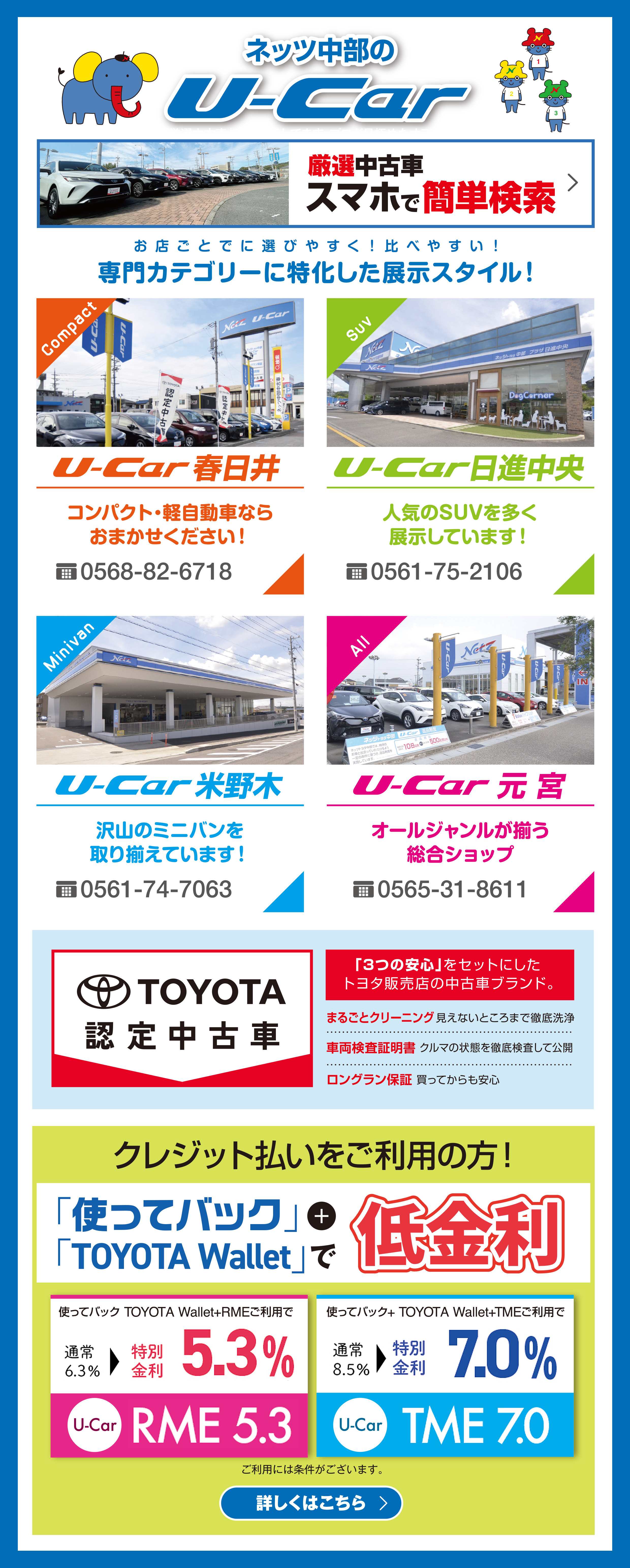 ネッツ中部のU-Car／「お店ごとに選びやすく！比べやすい！専門カテゴリーに特化した展示スタイル！」U-Car春日井、U-car日進中央、U-Car米野木、U-Car豊田、U-Car元宮／TOYOTA認定中古車「3つの安心」をセットにしたトヨタ販売店の中古車ブランド：「まるごとクリーニング」見えないところまで徹底洗浄「車両検査証明書」クルマの状態を徹底検査して公開「ロングラン保証」買ってからも安心／クレジット払いをご利用の方！「使ってバック」+「TOYOTA Wallet」で低金利／使ってバック TOYOTA Wallet+RMEご利用で通常6.3％＞特別金利5.3 ％（U-Car）RME 5.3／使ってバック+ TOYOTA Wallet+TMEご利用で通常8.5％＞特別金利7.0％（U-Car）TME 7.0　ご利用には条件がございます。