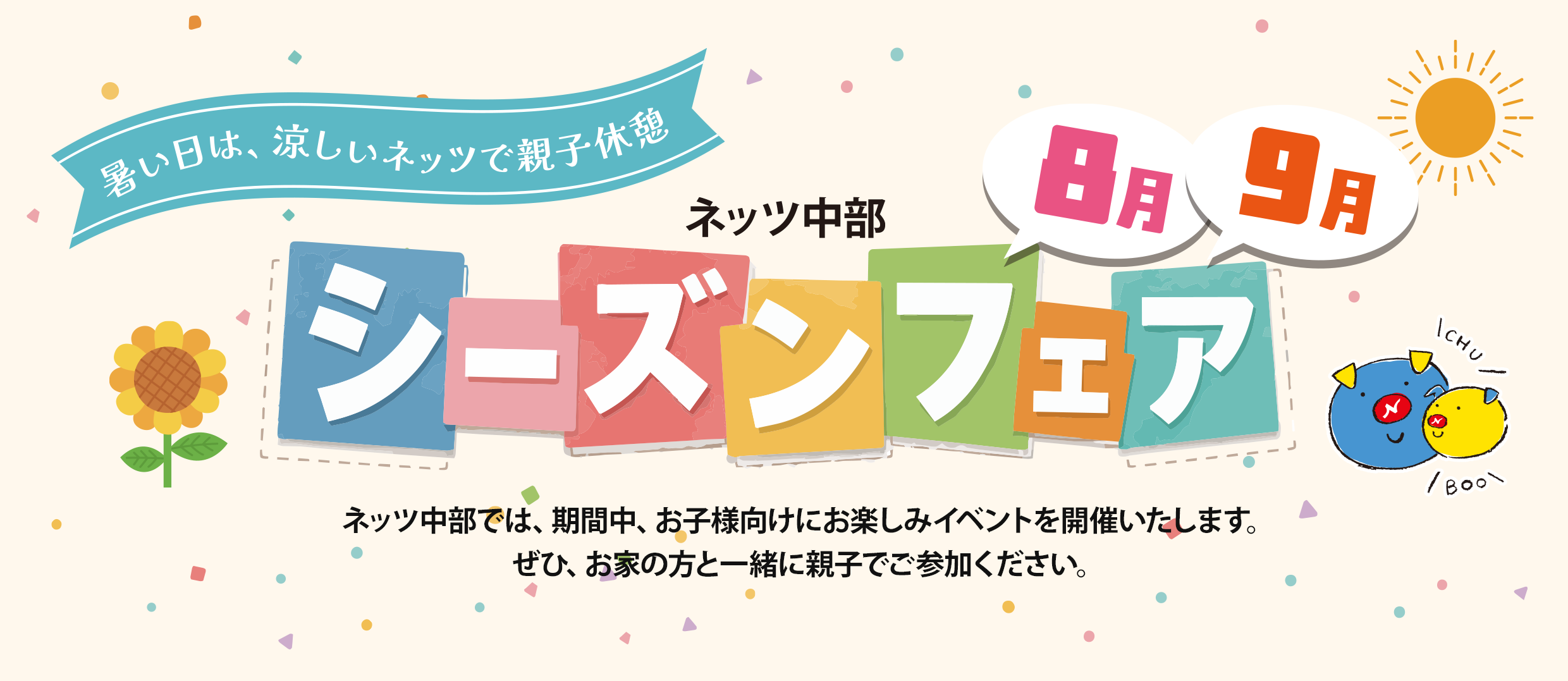 暑い日は、涼しいネッツで親子休憩　ネッツ中部　8月・9月 シーズンフェア　ネッツ中部では、期間中、お子様向けにお楽しみイベントを開催いたします。ぜひ、お家の方と一緒に親子でご参加ください。