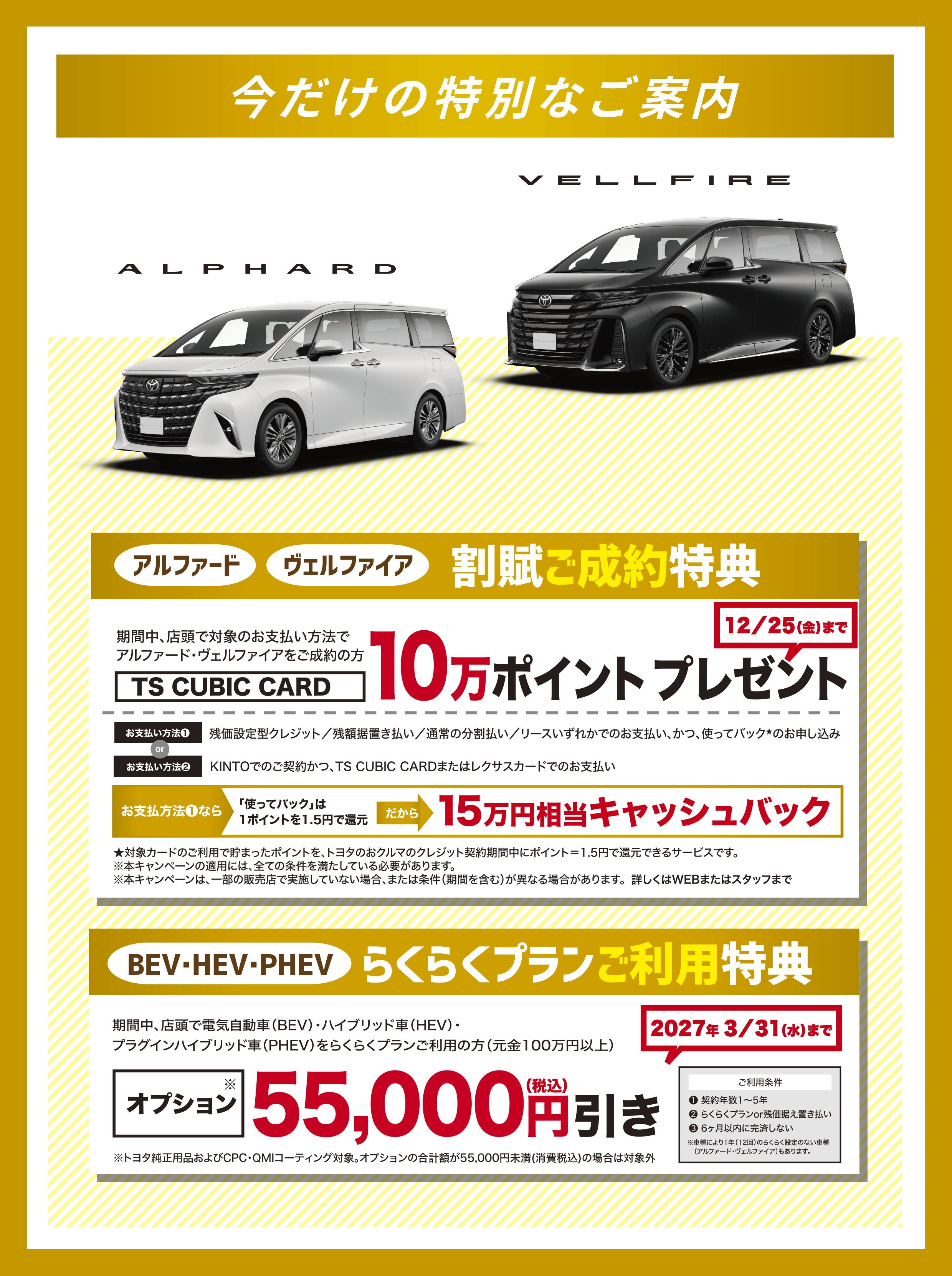 今だけの特別なご案内 アルファード・ヴェルファイア 割賦ご成約特典［期間中、店頭で対象のお支払い方法で アルファード・ヴェルファイアをご成約の方］TS CUBIC CARD 10万ポイントプレゼント（12／25（金）まで）／お支払い方法（1） 残価設定型クレジット／残額据置き払い／通常の分割払い／リースいずれかでのお支払い、かつ、使ってバック★のお申し込み or お支払い方法（2） KINTOでのご契約かつ、TS CUBIC CARDまたはレクサスカードでのお支払い お支払方法（1）なら 「使ってバック」は 1ポイントを1.5円で還元 だから「15万円相当キャッシュバック」★対象カードのご利用で貯まったポイントを、トヨタのおクルマのクレジット契約期間中にポイント＝1.5円で還元できるサービスです。※本キャンペーンの適用には、全ての条件を満たしている必要があります。※本キャンペーンは、一部の販売店で実施していない場合、または条件（期間を含む）が異なる場合があります。／BEV・HEV・PHEV らくらくプランご利用特典 期間中、店頭で電気自動車（BEV）・ハイブリッド車（HEV）・プラグインハイブリッド車（PHEV）をらくらくプランご利用の方（元金100万円以上）オプション※ 55,000円（税込）引き （2027年 3／31（水）まで）※トヨタ純正用品およびCPC・QMIコーティング対象。オプションの合計額が55,000円未満(消費税込)の場合は対象外「ご利用条件（1）契約年数1〜5年（2）らくらくプランor残価据え置き払い（3）6ヶ月以内に完済しない ※車種により1年（12回）のらくらく設定のない車種（アルファード・ヴェルファイア）もあります。」