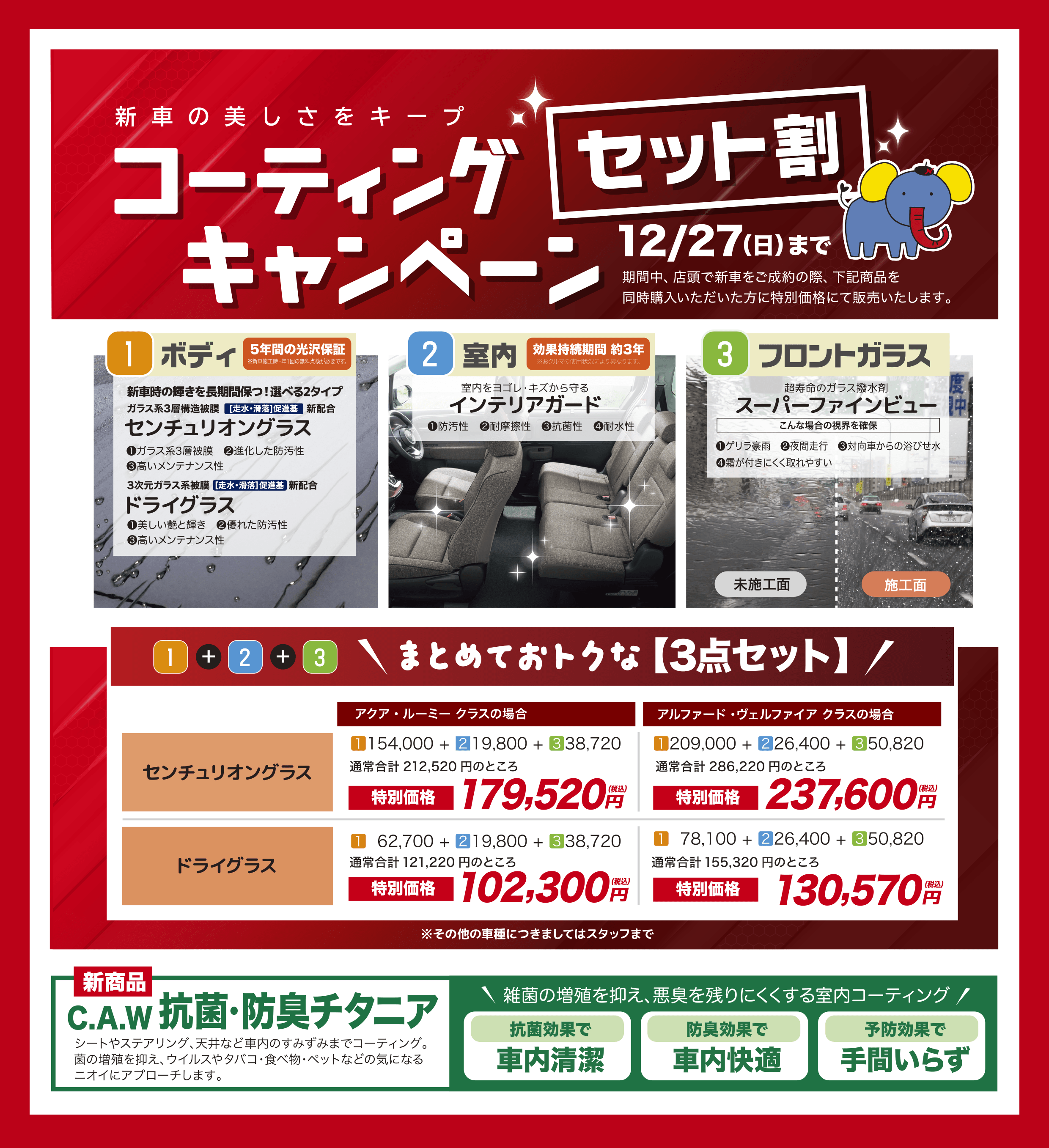 新車の美しさをキープ コーティングセット割キャンペーン 12/27（日）まで　期間中、店頭で新車をご成約の際、下記商品を同時購入いただいた方に特別価格にて販売いたします。／「1」ボディ 5年間の光沢保証 ※新車施工時・年1回の無料点検が必要です。 新車時の輝きを長期間保つ！選べる2タイプ ガラス系3層構造被膜[走水・滑落]促進基新配合「センチュリオングラス」（1）ガラス系3層被膜（2）進化した防汚性（3）高いメンテナンス性、 3次元ガラス系被膜[走水・滑落]促進基新配合「ドライグラス」（1）美しい艶と輝き（2）優れた防汚性（3）高いメンテナンス性／「2」室内 効果持続期間 約3年※おクルマの使用状況により異なります。　室内をヨゴレ・キズから守る「インテリアガード」（1）防汚性（2）耐摩擦性（3）抗菌性（4）耐水性／「3」フロントガラス 超寿命のガラス撥水剤 超寿命のガラス撥水剤「スーパーファインビュー」こんな場合の視界を確保（1）ゲリラ豪雨（2）夜間走行（3）対向車からの浴びせ水（4）霜が付きにくく取れやすい／「1」+「2」+「3」まとめておトクな 【3点セット】センチュリオングラス（アクア・ルーミー クラスの場合）（1）1154,000 + （2）219,800 + （3）338,720 通常合計212,520円のところ「特別価格」179,520円（税込）、（アルファード・ヴェルファイア クラスの場合）（1）1209,000 + （2）226,400 + 3）350,820 通常合計286,220円のところ「特別価格」237,600円（税込）／ドライグラス（アクア・ルーミー クラスの場合）（1）62,700 + （2）219,800 + （3）338,720 通常合計121,220円のところ「特別価格」102,300円（税込）、（アルファード・ヴェルファイア クラスの場合）（1）78,100 + （2）226,400 + （3）350,820 通常合計155,320円のところ「特別価格」130,570円（税込）※その他の車種につきましてはスタッフまで／新商品「C.A.W抗菌・防臭チタニア」シートやステアリング、天井など車内のすみずみまでコーティング。菌の増殖を抑え、ウイルスやタバコ・食べ物・ペットなどの気になるニオイにアプローチします。雑菌の増殖を抑え、悪臭を残りにくくする室内コーティング「抗菌効果で車内清潔」「防臭効果で車内快適」「予防効果で手間いらず」