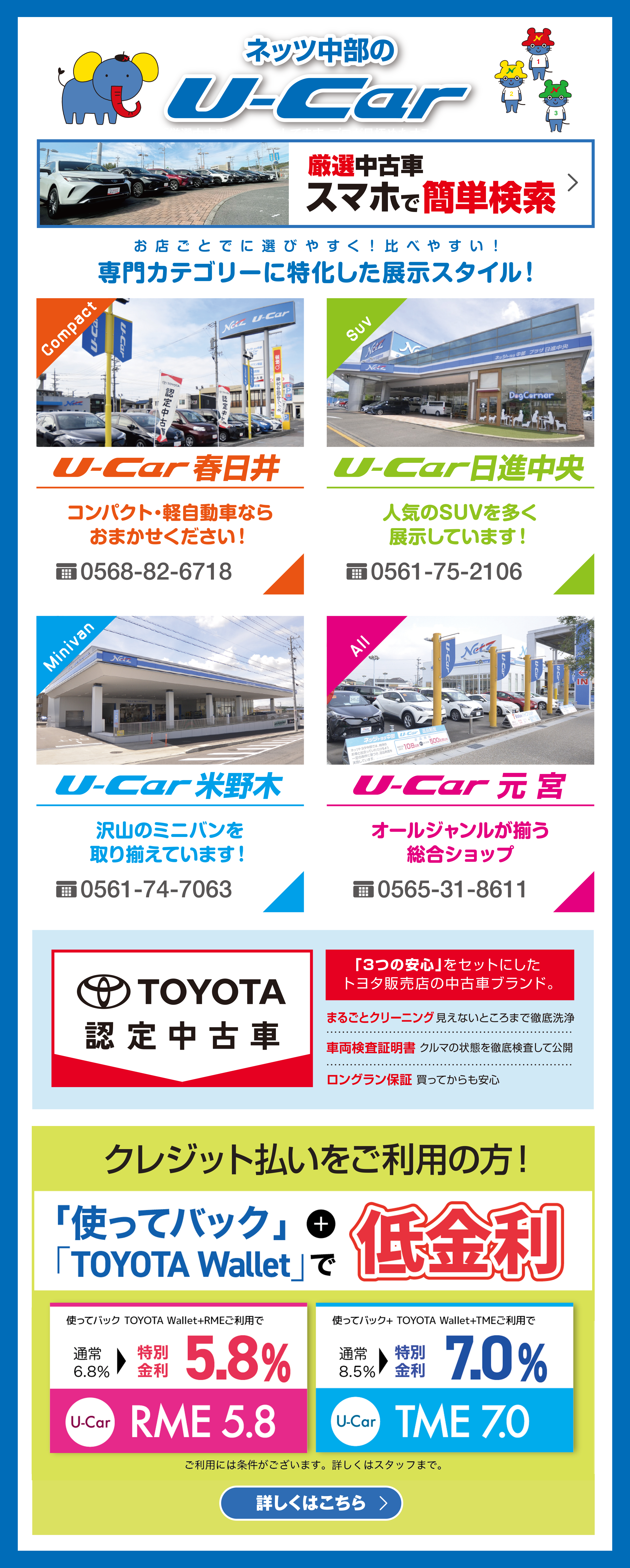 ネッツ中部のU-Car／「お店ごとに選びやすく！比べやすい！専門カテゴリーに特化した展示スタイル！」U-Car春日井、U-car日進中央、U-Car米野木、U-Car豊田、U-Car元宮／TOYOTA認定中古車「3つの安心」をセットにしたトヨタ販売店の中古車ブランド：「まるごとクリーニング」見えないところまで徹底洗浄「車両検査証明書」クルマの状態を徹底検査して公開「ロングラン保証」買ってからも安心／クレジット払いをご利用の方！「使ってバック」+「TOYOTA Wallet」で低金利／使ってバック TOYOTA Wallet+RMEご利用で通常6.8％＞特別金利5.8 ％（U-Car）RME 5.8／使ってバック+ TOYOTA Wallet+TMEご利用で通常8.5％＞特別金利7.0％（U-Car）TME 7.0　ご利用には条件がございます。