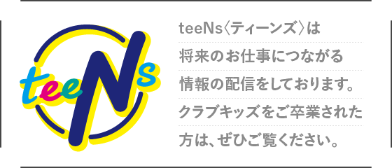 teeNs〈ティーンズ〉は将来のお仕事につながる情報の配信をしております。クラブキッズをご卒業された方は、ぜひご覧ください。