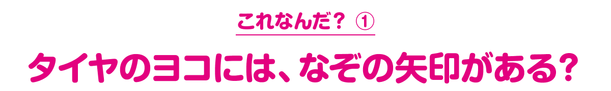 これなんだ？ ① タイヤのヨコには、なぞの矢印がある？